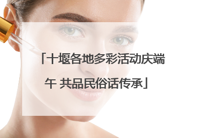 十堰各地多彩活动庆端午 共品民俗话传承