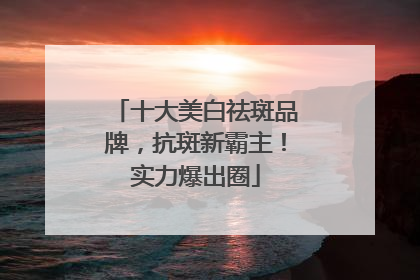 十大美白祛斑品牌，抗斑新霸主！实力爆出圈