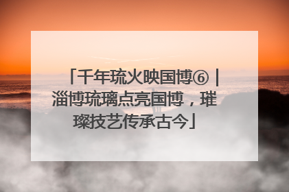 千年琉火映国博⑥｜淄博琉璃点亮国博，璀璨技艺传承古今