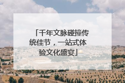 千年文脉碰撞传统佳节，一站式体验文化盛宴