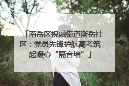 南岳区祝融街道衡岳社区：党员先锋护航高考筑起暖心“隔音墙”