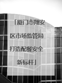 厦门市翔安区市场监管局打造配餐安全新标杆