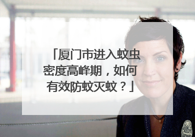厦门市进入蚊虫密度高峰期，如何有效防蚊灭蚊？