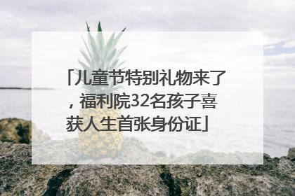 儿童节特别礼物来了，福利院32名孩子喜获人生首张身份证