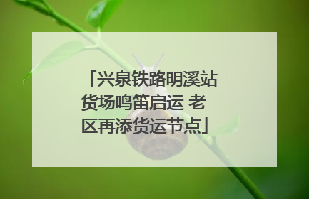 兴泉铁路明溪站货场鸣笛启运 老区再添货运节点