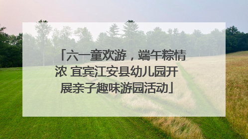六一童欢游，端午粽情浓 宜宾江安县幼儿园开展亲子趣味游园活动