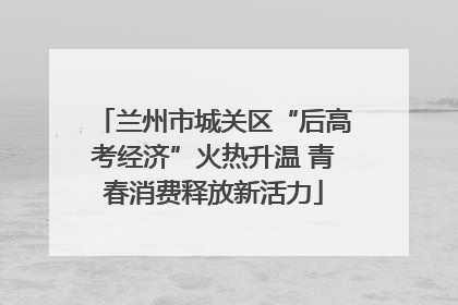 兰州市城关区“后高考经济”火热升温 青春消费释放新活力