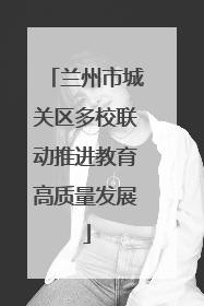 兰州市城关区多校联动推进教育高质量发展
