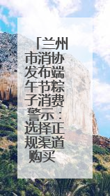 兰州市消协发布端午节粽子消费警示：选择正规渠道购买 妥善保管消费凭证