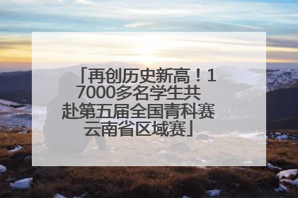 再创历史新高！17000多名学生共赴第五届全国青科赛云南省区域赛