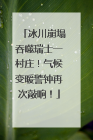 冰川崩塌吞噬瑞士一村庄！气候变暖警钟再次敲响！