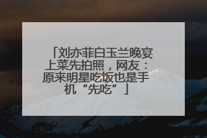 刘亦菲白玉兰晚宴上菜先拍照，网友：原来明星吃饭也是手机“先吃”