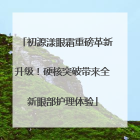 初源漾眼霜重磅革新升级！硬核突破带来全新眼部护理体验
