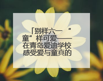 别样六一 “童”样可爱——在青岛爱迪学校感受爱与童真的双向奔赴
