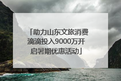 助力山东文旅消费 滴滴投入9000万开启暑期优惠活动