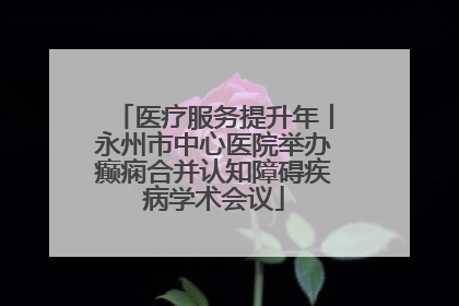 医疗服务提升年丨永州市中心医院举办癫痫合并认知障碍疾病学术会议