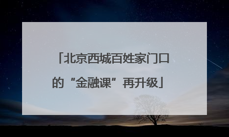 北京西城百姓家门口的“金融课”再升级