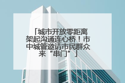 城市开放零距离 架起沟通连心桥！市中城管邀请市民群众来“串门”