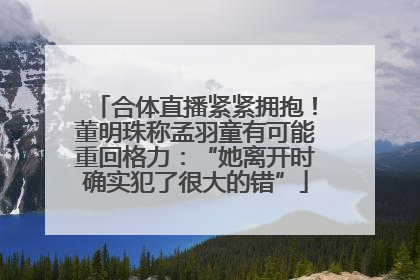 合体直播紧紧拥抱！董明珠称孟羽童有可能重回格力：“她离开时确实犯了很大的错”