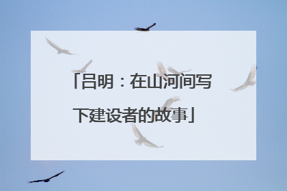 吕明：在山河间写下建设者的故事