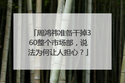 周鸿祎准备干掉360整个市场部，说法为何让人担心？
