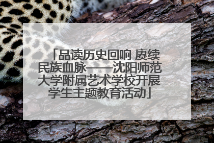 品读历史回响 赓续民族血脉——沈阳师范大学附属艺术学校开展学生主题教育活动