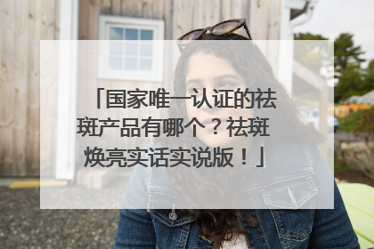 国家唯一认证的祛斑产品有哪个？祛斑焕亮实话实说版！