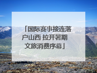 国际赛事接连落户山西 拉开暑期文旅消费序幕