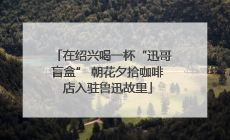 在绍兴喝一杯“迅哥盲盒” 朝花夕拾咖啡店入驻鲁迅故里