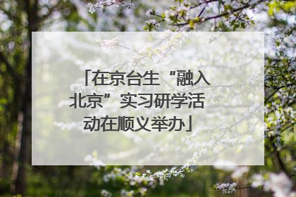 在京台生“融入北京”实习研学活动在顺义举办