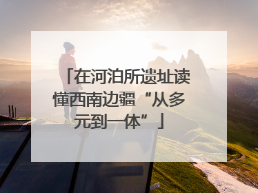 在河泊所遗址读懂西南边疆“从多元到一体”
