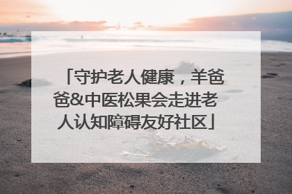 守护老人健康，羊爸爸&中医松果会走进老人认知障碍友好社区