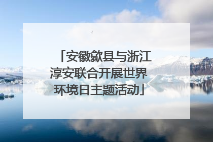 安徽歙县与浙江淳安联合开展世界环境日主题活动