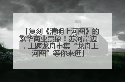 复刻《清明上河图》的繁华商业景象！苏河岸边，主题龙舟市集“龙舟上河图”等你来逛