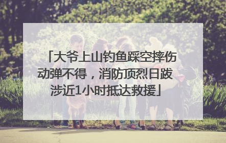 大爷上山钓鱼踩空摔伤动弹不得，消防顶烈日跋涉近1小时抵达救援