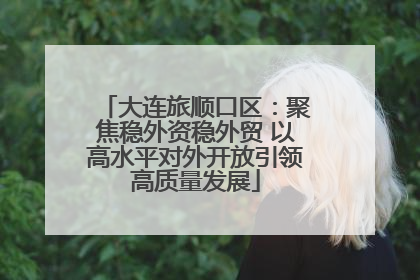 大连旅顺口区：聚焦稳外资稳外贸 以高水平对外开放引领高质量发展