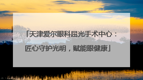 天津爱尔眼科屈光手术中心：匠心守护光明，赋能眼健康