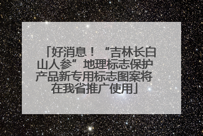 好消息！“吉林长白山人参”地理标志保护产品新专用标志图案将在我省推广使用