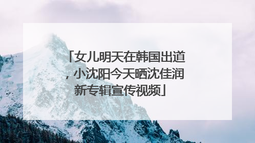 女儿明天在韩国出道，小沈阳今天晒沈佳润新专辑宣传视频