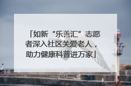 如新“乐善汇”志愿者深入社区关爱老人，助力健康科普进万家