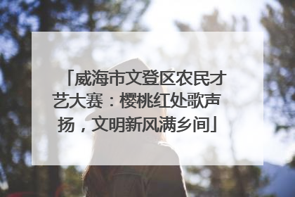 威海市文登区农民才艺大赛：樱桃红处歌声扬，文明新风满乡间