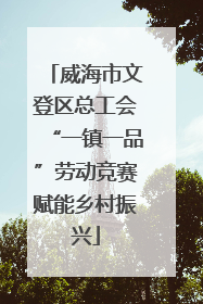 威海市文登区总工会“一镇一品”劳动竞赛赋能乡村振兴