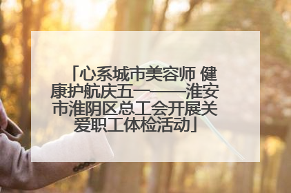 心系城市美容师 健康护航庆五一——淮安市淮阴区总工会开展关爱职工体检活动