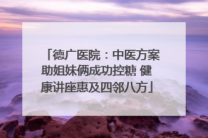 德广医院：中医方案助姐妹俩成功控糖 健康讲座惠及四邻八方