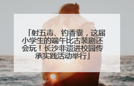 射五毒、钓香囊，这届小学生的端午比古装剧还会玩！长沙非遗进校园传承实践活动举行