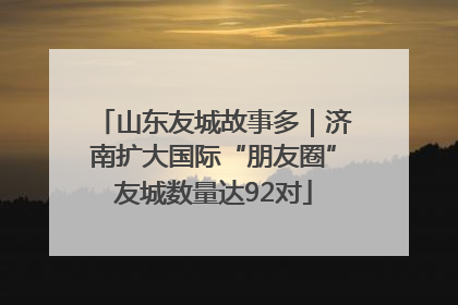 山东友城故事多｜济南扩大国际“朋友圈”友城数量达92对