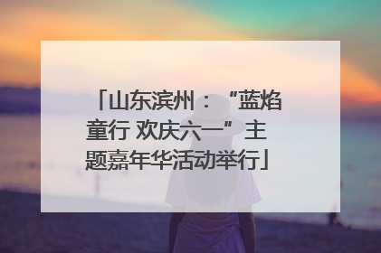 山东滨州：“蓝焰童行 欢庆六一”主题嘉年华活动举行