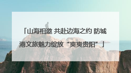 山海相邀 共赴边海之约 防城港文旅魅力绽放“爽爽贵阳”