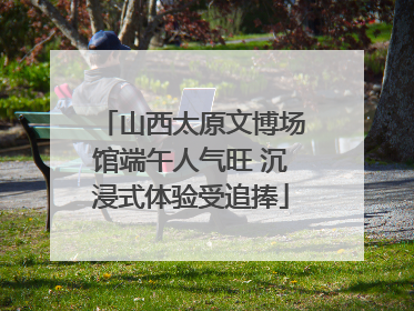 山西太原文博场馆端午人气旺 沉浸式体验受追捧