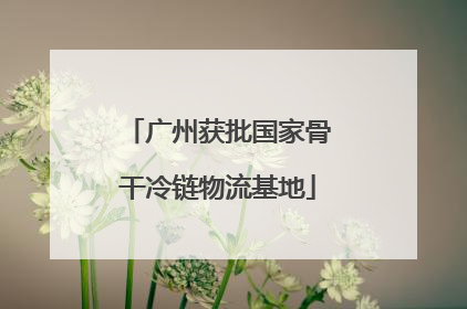 广州获批国家骨干冷链物流基地